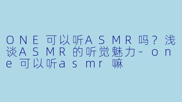 ONE可以听ASMR吗?浅谈ASMR的听觉魅力
