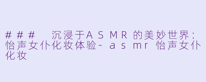 ### 沉浸于ASMR的美妙世界：怡声女仆化妆体验-asmr怡声女仆化妆
