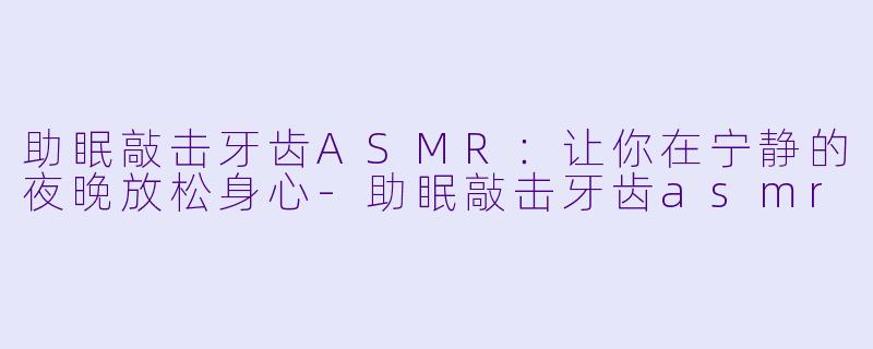 助眠敲击牙齿ASMR：让你在宁静的夜晚放松身心-助眠敲击牙齿asmr