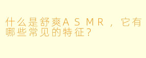 什么是舒爽ASMR,它有哪些常见的特征?
