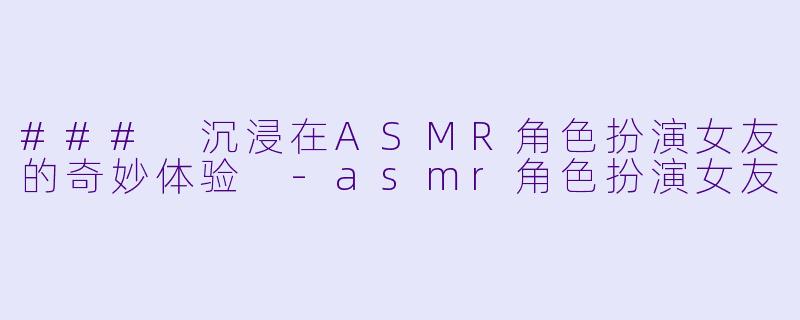 ### 沉浸在ASMR角色扮演女友的奇妙体验 -asmr角色扮演女友