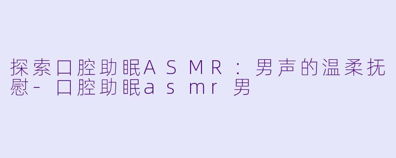 探索口腔助眠ASMR：男声的温柔抚慰-口腔助眠asmr男