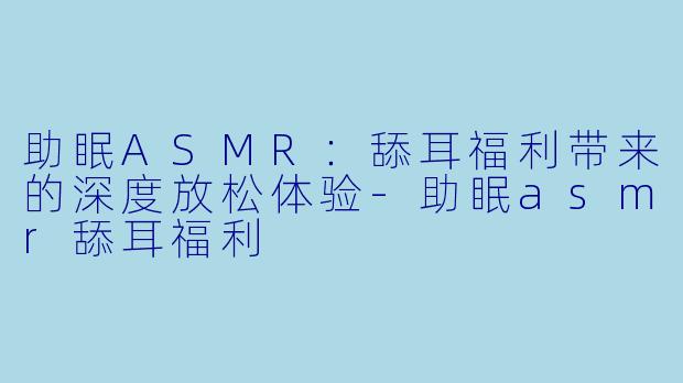 助眠ASMR：舔耳福利带来的深度放松体验-助眠asmr舔耳福利