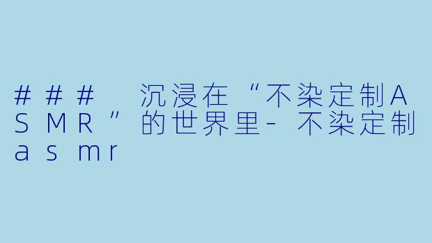 ### 沉浸在“不染定制ASMR”的世界里-不染定制asmr