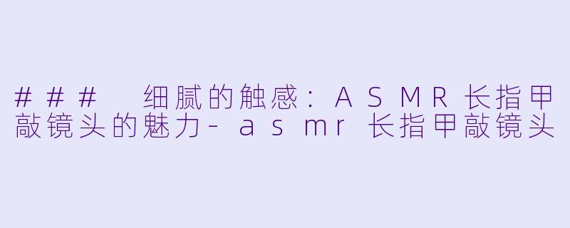 ### 细腻的触感：ASMR长指甲敲镜头的魅力