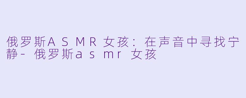 俄罗斯ASMR女孩：在声音中寻找宁静-俄罗斯asmr女孩