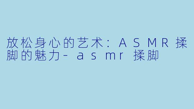 放松身心的艺术：ASMR揉脚的魅力-asmr揉脚