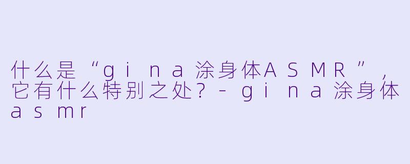 什么是“gina涂身体ASMR”,它有什么特别之处?