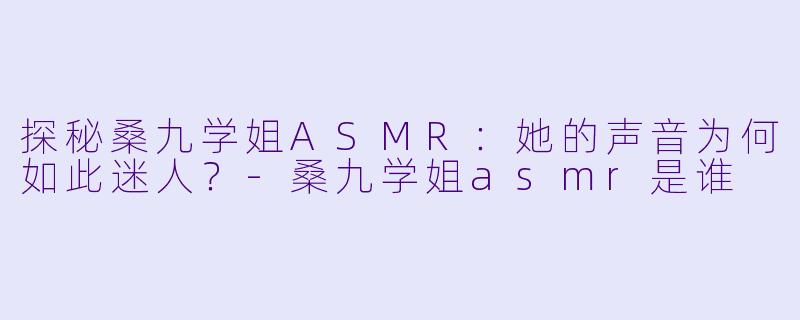 探秘桑九学姐ASMR：她的声音为何如此迷人？-桑九学姐asmr是谁
