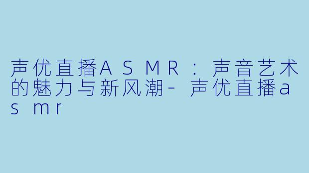 声优直播ASMR：声音艺术的魅力与新风潮-声优直播asmr