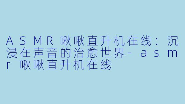 ASMR啾啾直升机在线：沉浸在声音的治愈世界-asmr啾啾直升机在线