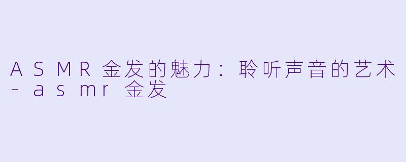 ASMR金发的魅力：聆听声音的艺术-asmr金发
