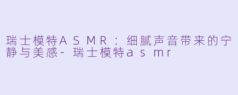 瑞士模特ASMR：细腻声音带来的宁静与美感-瑞士模特asmr