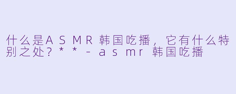 什么是ASMR韩国吃播,它有什么特别之处?**