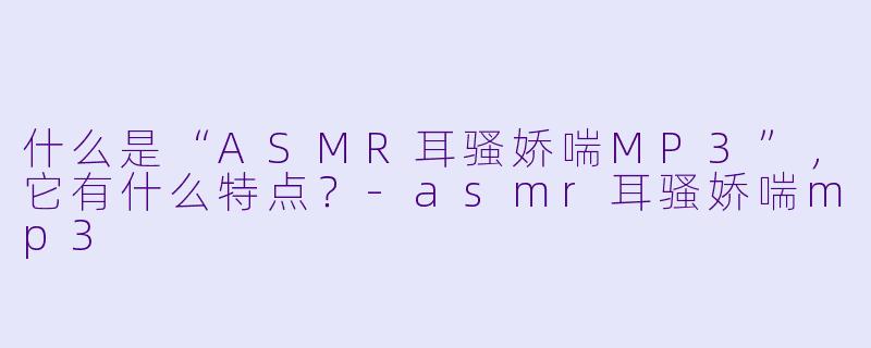 什么是“ASMR耳骚娇喘MP3”,它有什么特点?