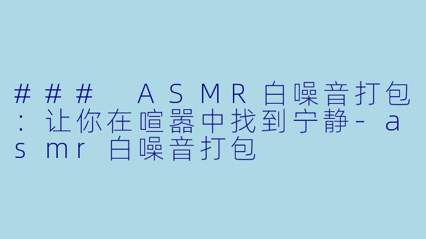 ### ASMR白噪音打包：让你在喧嚣中找到宁静-asmr白噪音打包