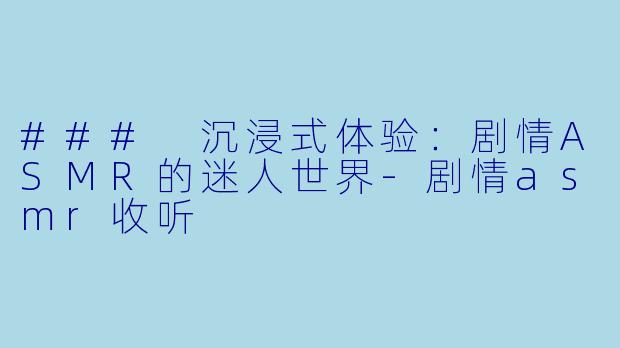 ### 沉浸式体验：剧情ASMR的迷人世界-剧情asmr收听
