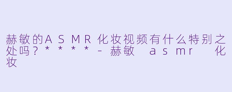 赫敏的ASMR化妆视频有什么特别之处吗?****
