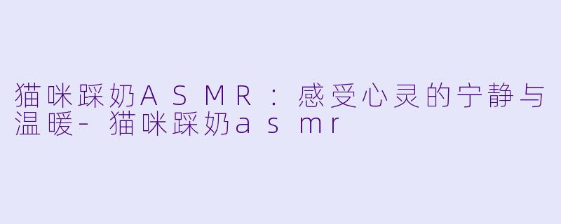 猫咪踩奶ASMR：感受心灵的宁静与温暖-猫咪踩奶asmr