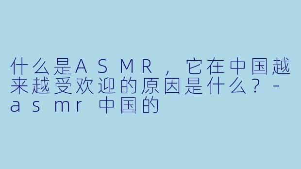 什么是ASMR,它在中国越来越受欢迎的原因是什么?