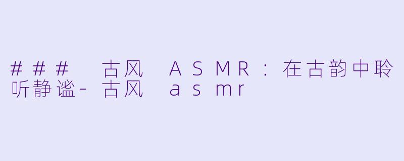 ### 古风 ASMR：在古韵中聆听静谧-古风 asmr