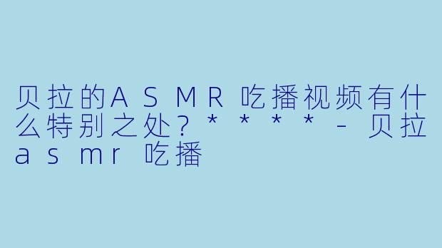 贝拉的ASMR吃播视频有什么特别之处?****
