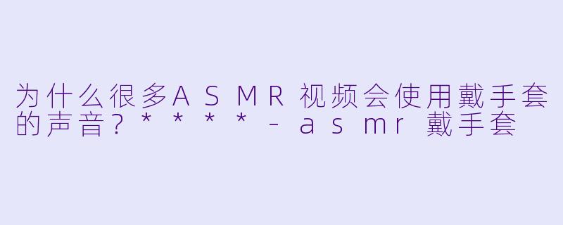 为什么很多ASMR视频会使用戴手套的声音？****