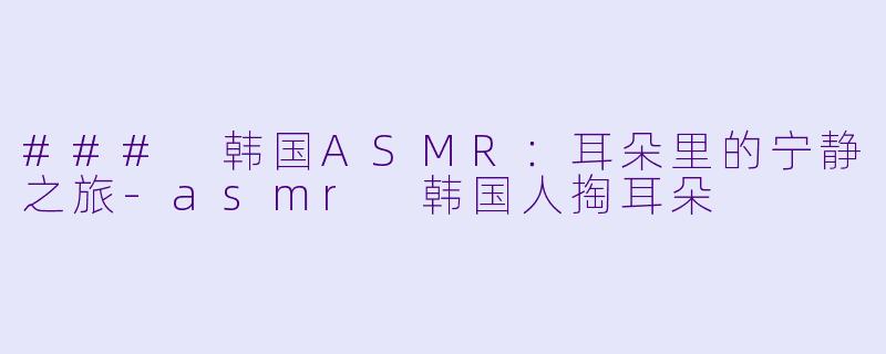 ### 韩国ASMR：耳朵里的宁静之旅-asmr 韩国人掏耳朵