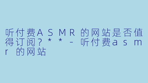 听付费ASMR的网站是否值得订阅?**