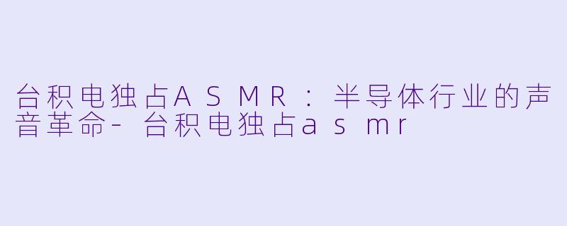 台积电独占ASMR：半导体行业的声音革命-台积电独占asmr