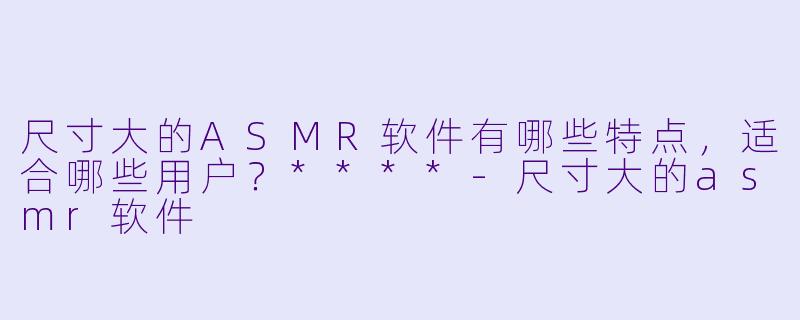 尺寸大的ASMR软件有哪些特点,适合哪些用户?****