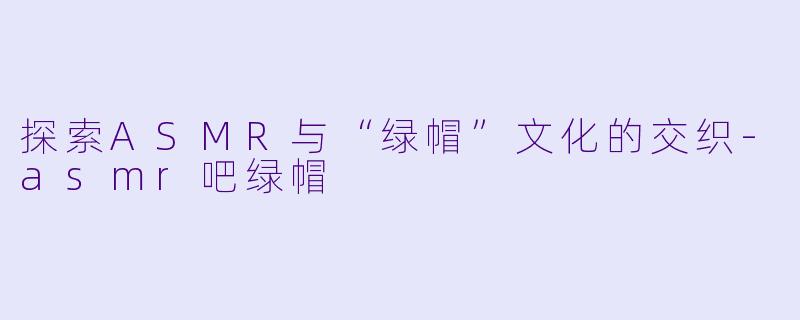 探索ASMR与“绿帽”文化的交织-asmr吧绿帽