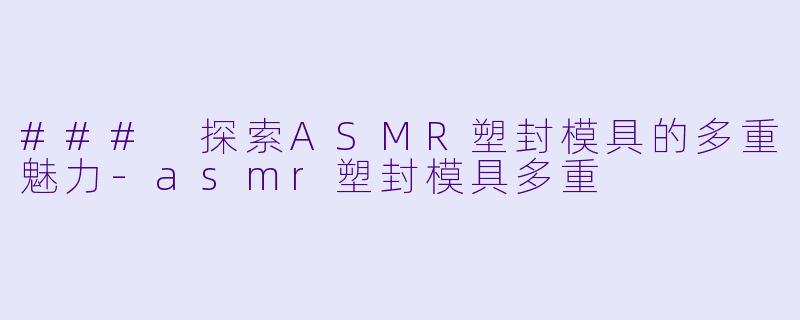### 探索ASMR塑封模具的多重魅力-asmr塑封模具多重