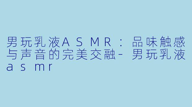 男玩乳液ASMR：品味触感与声音的完美交融-男玩乳液asmr
