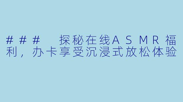 ### 探秘在线ASMR福利，办卡享受沉浸式放松体验
