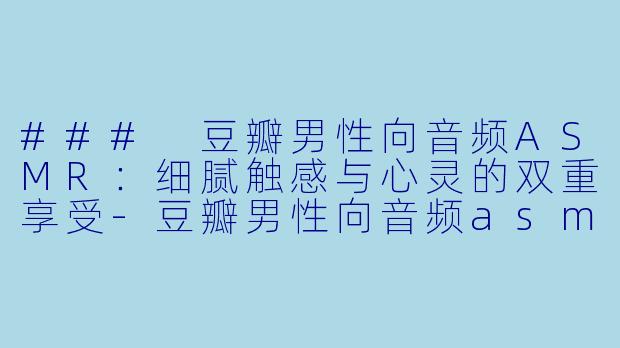 ### 豆瓣男性向音频ASMR：细腻触感与心灵的双重享受-豆瓣男性向音频asmr