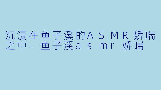 沉浸在鱼子溪的ASMR娇喘之中-鱼子溪asmr娇喘