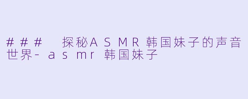 ### 探秘ASMR韩国妹子的声音世界-asmr韩国妹子