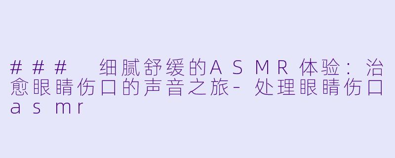 ### 细腻舒缓的ASMR体验：治愈眼睛伤口的声音之旅-处理眼睛伤口asmr