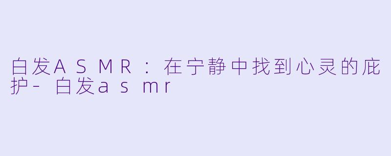 白发ASMR：在宁静中找到心灵的庇护-白发asmr