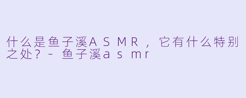 什么是鱼子溪ASMR,它有什么特别之处?