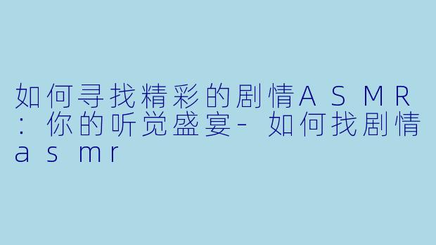 如何寻找精彩的剧情ASMR：你的听觉盛宴-如何找剧情asmr