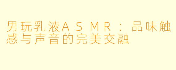 男玩乳液ASMR:品味触感与声音的完美交融