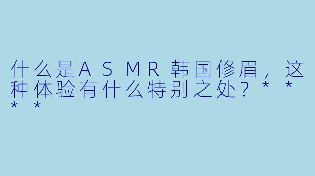 什么是ASMR韩国修眉,这种体验有什么特别之处?****