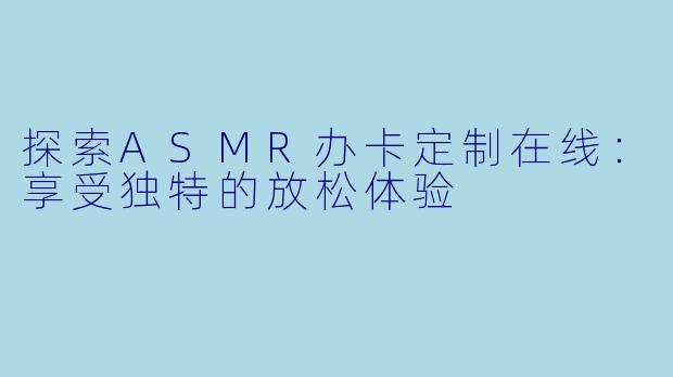 探索ASMR办卡定制在线:享受独特的放松体验