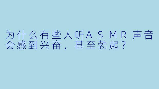 为什么有些人听ASMR声音会感到兴奋,甚至勃起?