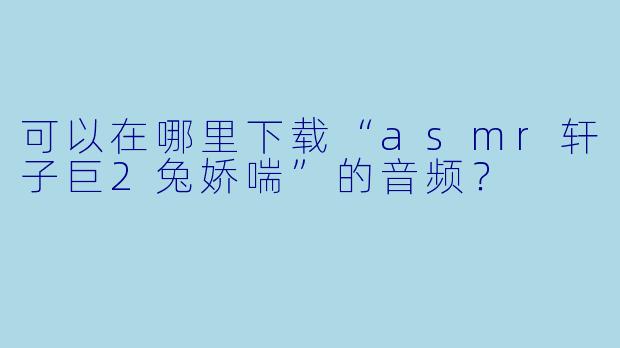 可以在哪里下载“asmr轩子巨2兔娇喘”的音频?