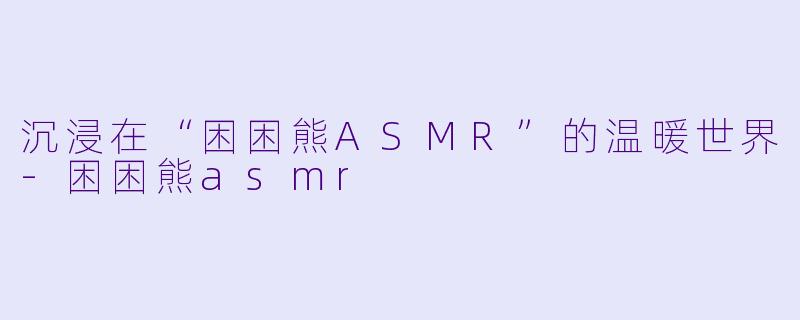 沉浸在“困困熊ASMR”的温暖世界-困困熊asmr