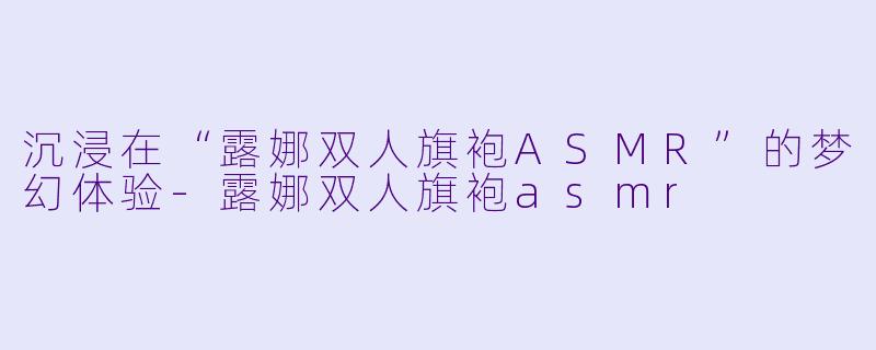 沉浸在“露娜双人旗袍ASMR”的梦幻体验