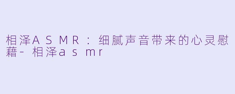 相泽ASMR：细腻声音带来的心灵慰藉-相泽asmr